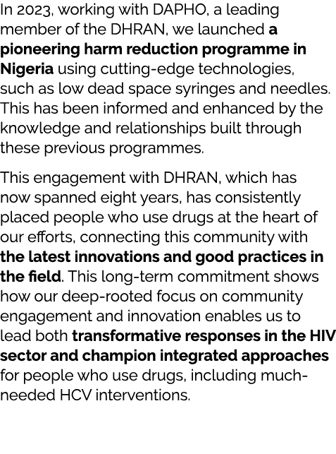 In 2023, working with DAPHO, a leading member of the DHRAN, we launched a pioneering harm reduction programme in Nige...