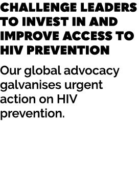 CHALLENGE LEADERS TO INVEST IN AND IMPROVE ACCESS TO HIV PREVENTION Our global advocacy galvanises urgent action on H...