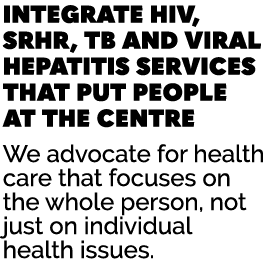 INTEGRATE HIV, SRHR, TB AND VIRAL HEPATITIS SERVICES THAT PUT PEOPLE AT THE CENTRE We advocate for health care that f...