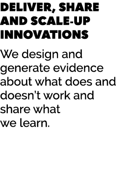 DELIVER, SHARE AND SCALE UP INNOVATIONS We design and generate evidence about what does and doesn’t work and share wh...