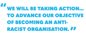 “ We will be taking action... to advance our objective of becoming an anti racist organisation. ”