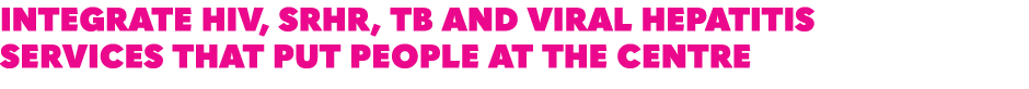 INTEGRATE HIV, SRHR, TB AND VIRAL HEPATITIS SERVICES THAT PUT PEOPLE AT THE CENTRE 