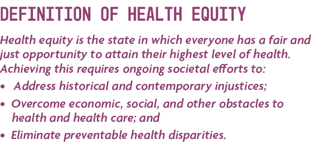 Definition of Health Equity Health equity is the state in which everyone has a fair and just opportunity to attain th...